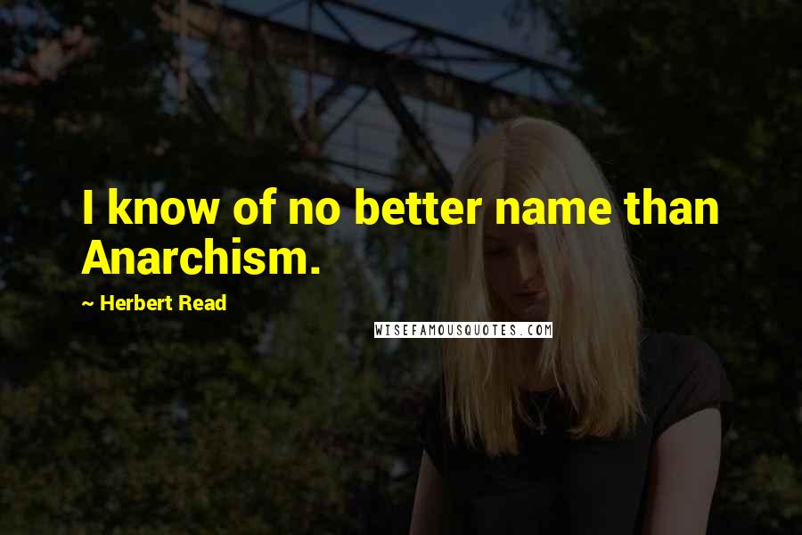 Herbert Read Quotes: I know of no better name than Anarchism.