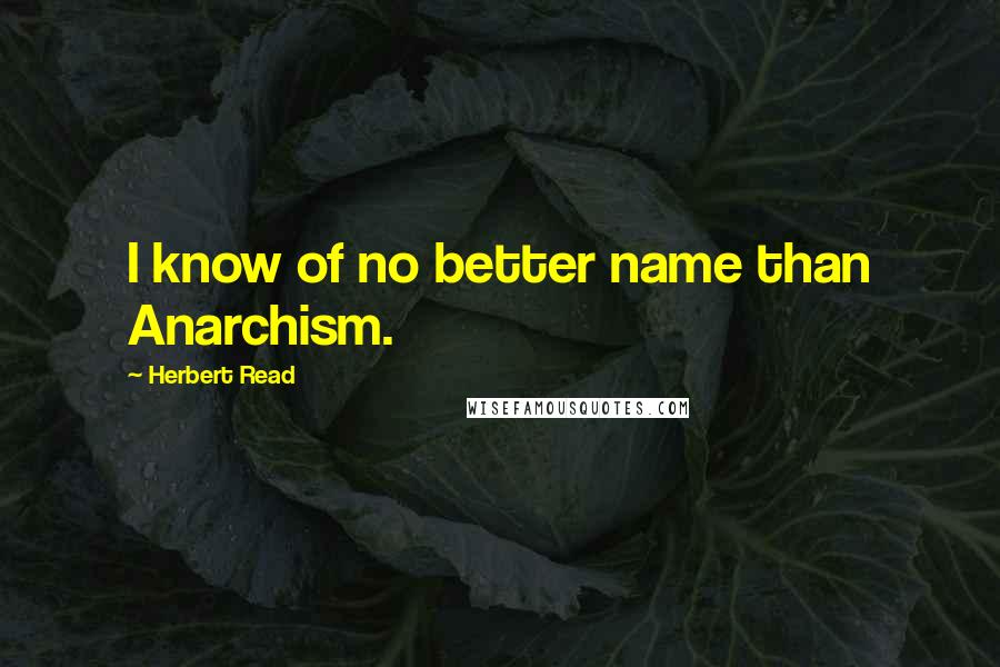 Herbert Read Quotes: I know of no better name than Anarchism.