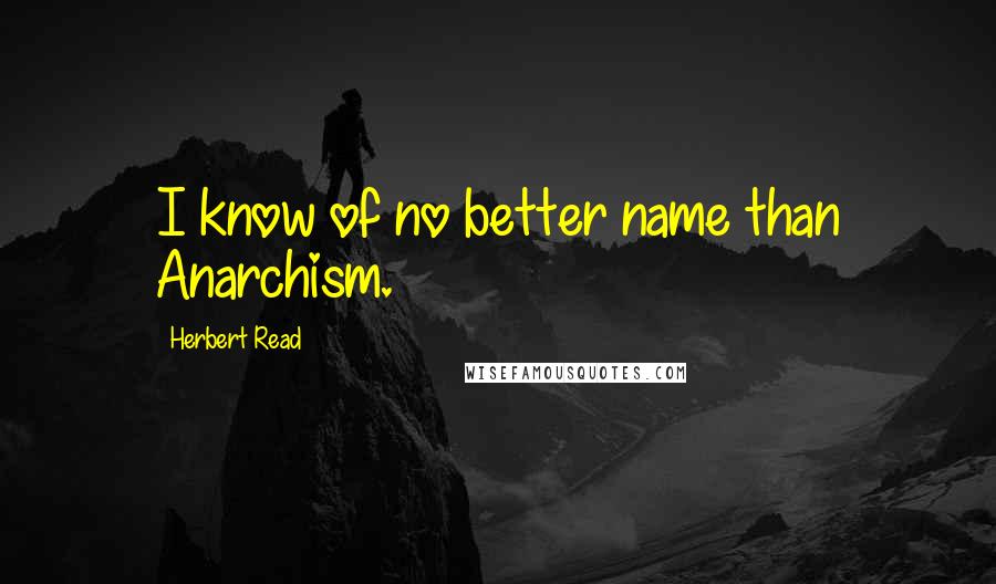 Herbert Read Quotes: I know of no better name than Anarchism.