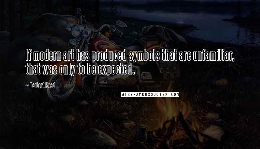 Herbert Read Quotes: If modern art has produced symbols that are unfamiliar, that was only to be expected.