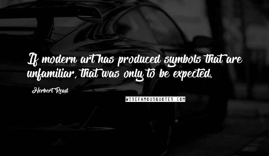 Herbert Read Quotes: If modern art has produced symbols that are unfamiliar, that was only to be expected.