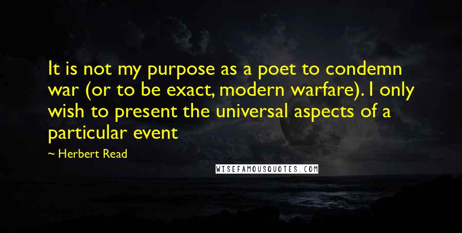 Herbert Read Quotes: It is not my purpose as a poet to condemn war (or to be exact, modern warfare). I only wish to present the universal aspects of a particular event