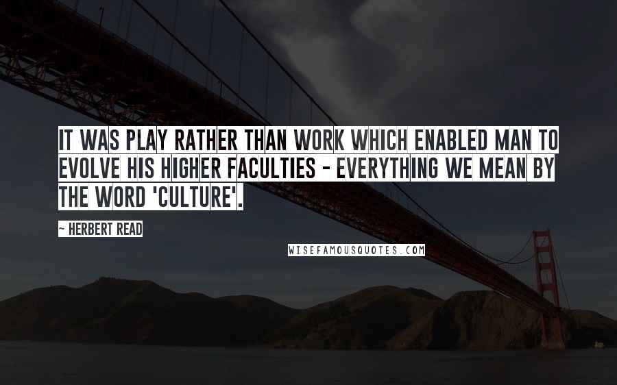 Herbert Read Quotes: It was play rather than work which enabled man to evolve his higher faculties - everything we mean by the word 'culture'.