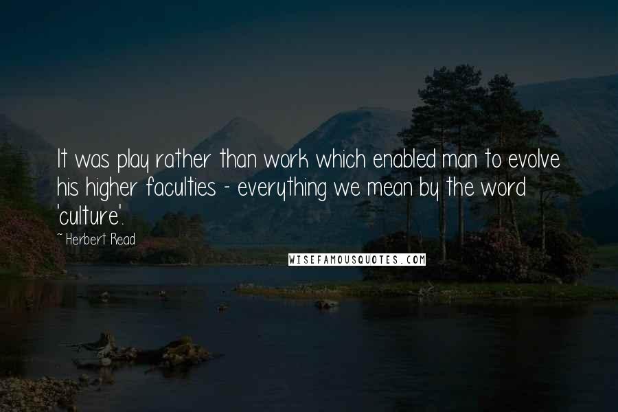 Herbert Read Quotes: It was play rather than work which enabled man to evolve his higher faculties - everything we mean by the word 'culture'.