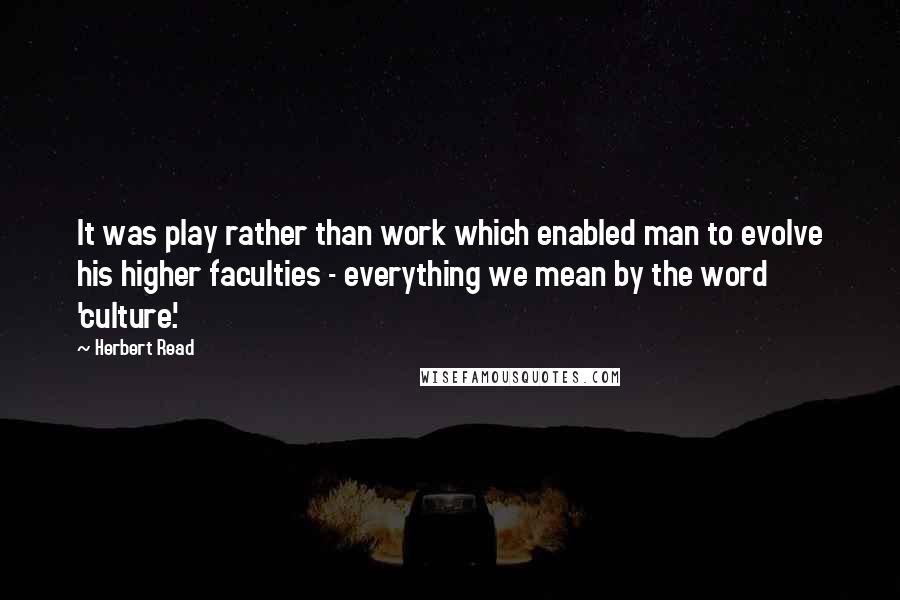 Herbert Read Quotes: It was play rather than work which enabled man to evolve his higher faculties - everything we mean by the word 'culture'.