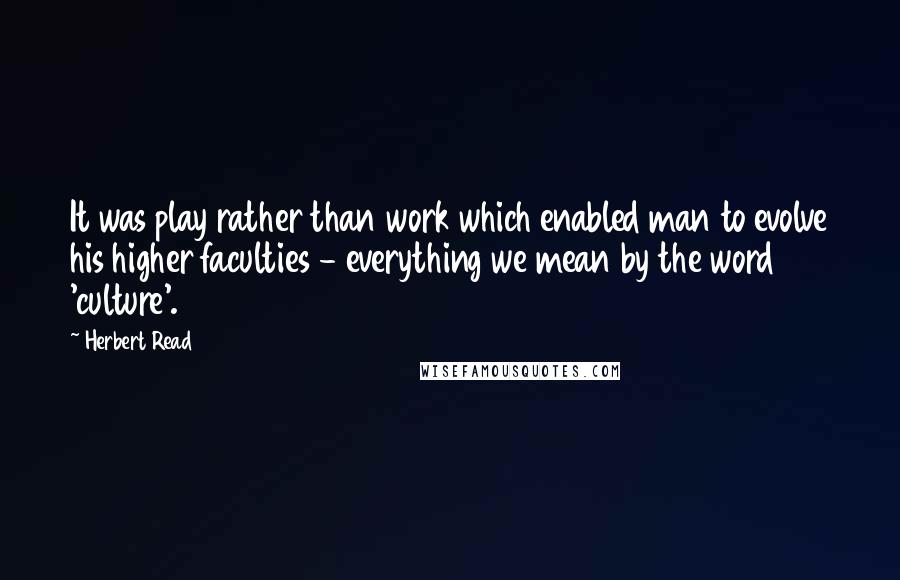 Herbert Read Quotes: It was play rather than work which enabled man to evolve his higher faculties - everything we mean by the word 'culture'.