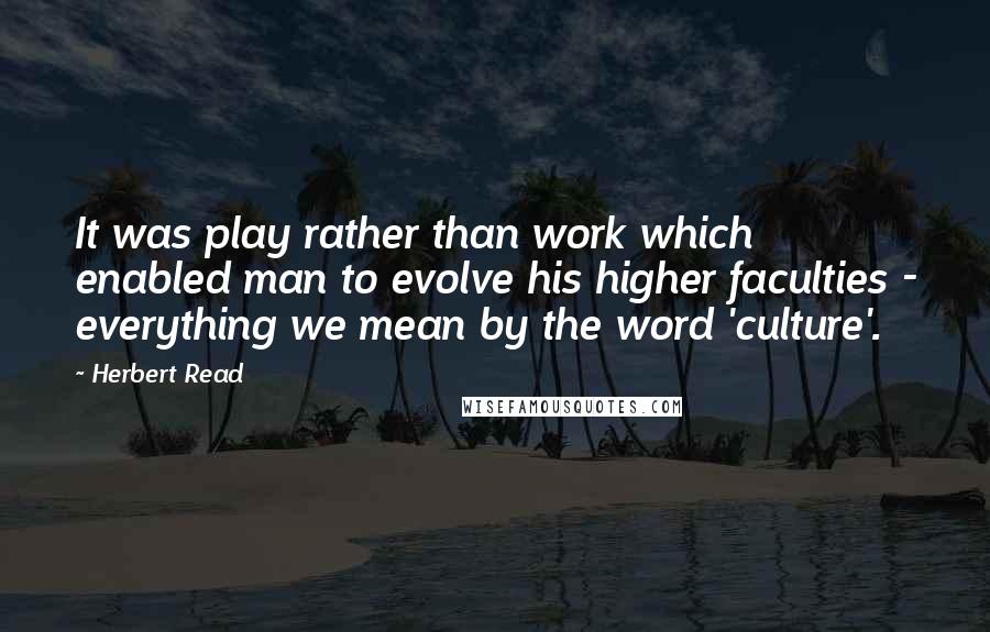 Herbert Read Quotes: It was play rather than work which enabled man to evolve his higher faculties - everything we mean by the word 'culture'.