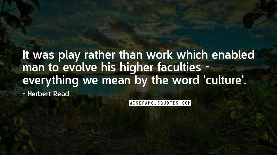 Herbert Read Quotes: It was play rather than work which enabled man to evolve his higher faculties - everything we mean by the word 'culture'.