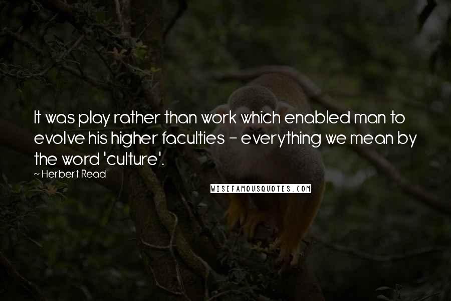 Herbert Read Quotes: It was play rather than work which enabled man to evolve his higher faculties - everything we mean by the word 'culture'.