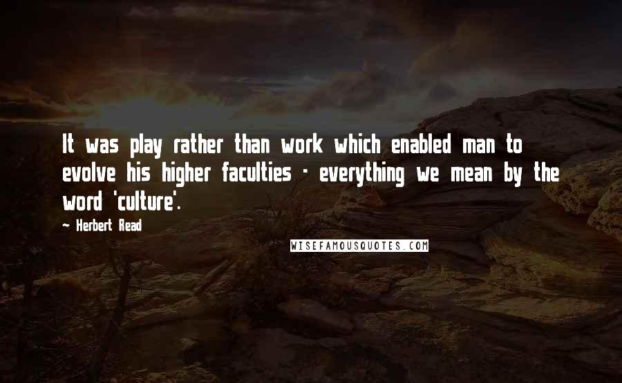 Herbert Read Quotes: It was play rather than work which enabled man to evolve his higher faculties - everything we mean by the word 'culture'.