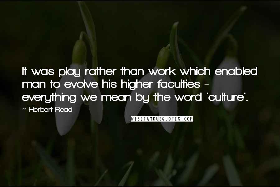 Herbert Read Quotes: It was play rather than work which enabled man to evolve his higher faculties - everything we mean by the word 'culture'.