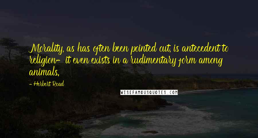 Herbert Read Quotes: Morality, as has often been pointed out, is antecedent to religion-it even exists in a rudimentary form among animals.