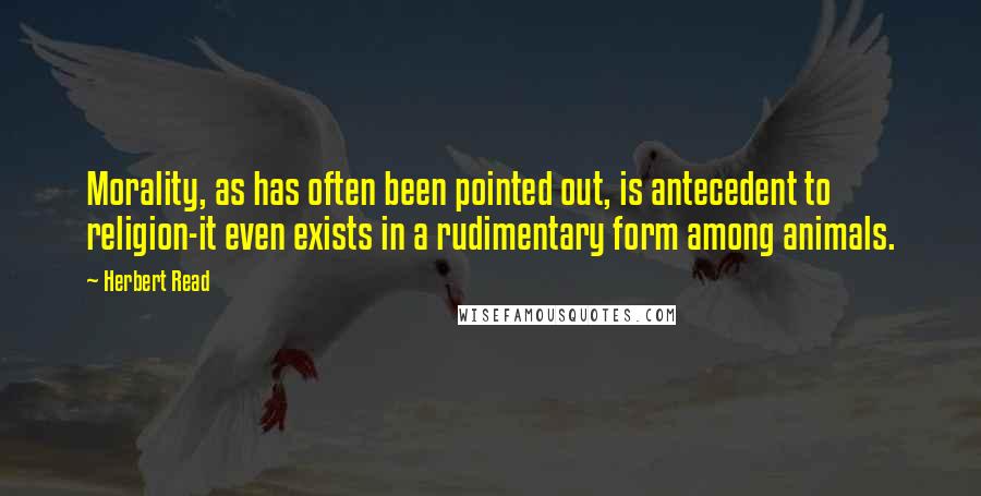 Herbert Read Quotes: Morality, as has often been pointed out, is antecedent to religion-it even exists in a rudimentary form among animals.