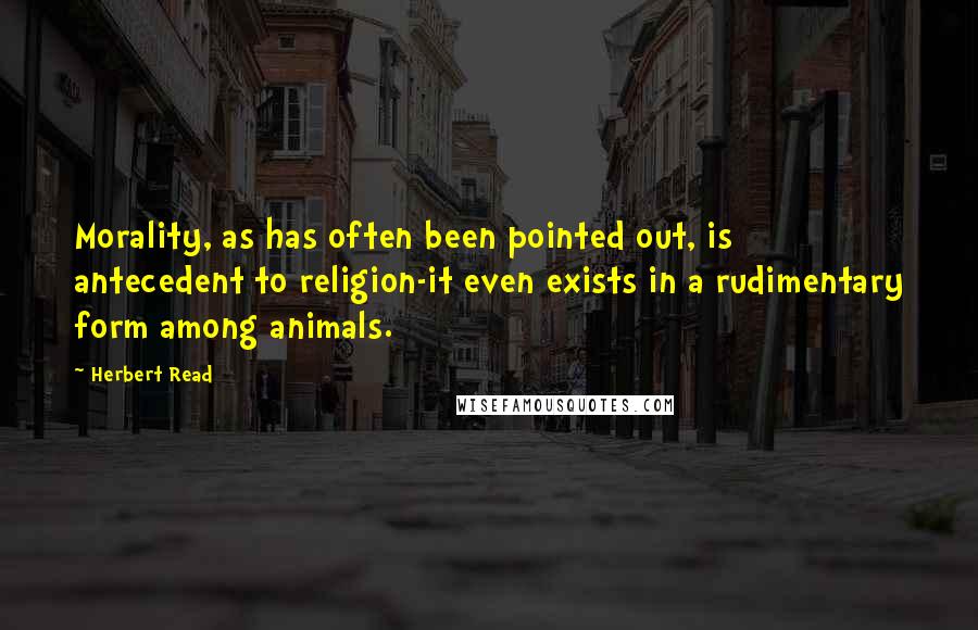 Herbert Read Quotes: Morality, as has often been pointed out, is antecedent to religion-it even exists in a rudimentary form among animals.