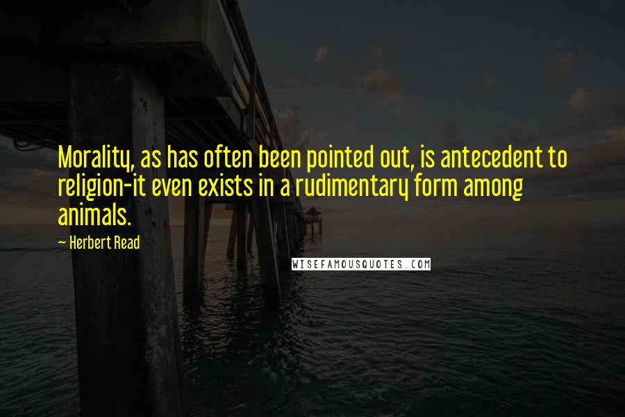 Herbert Read Quotes: Morality, as has often been pointed out, is antecedent to religion-it even exists in a rudimentary form among animals.