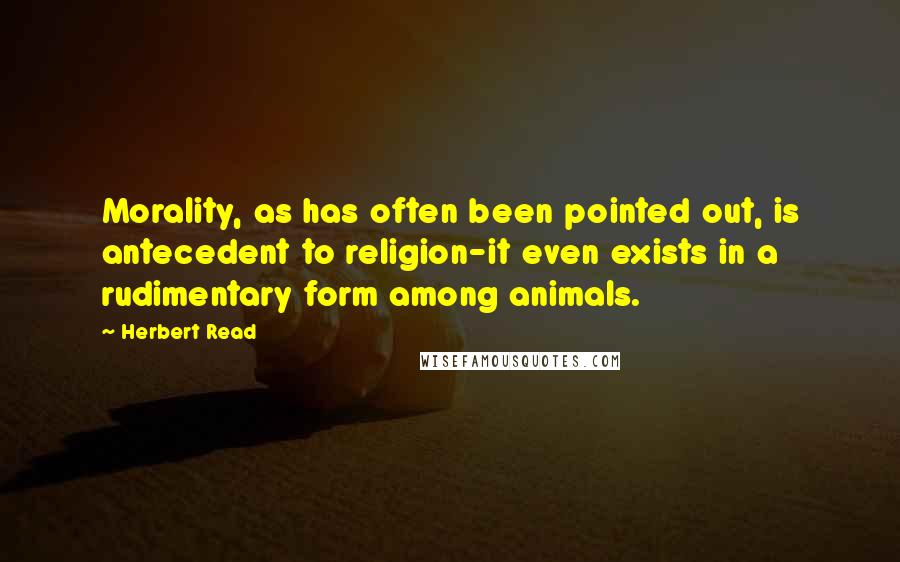 Herbert Read Quotes: Morality, as has often been pointed out, is antecedent to religion-it even exists in a rudimentary form among animals.