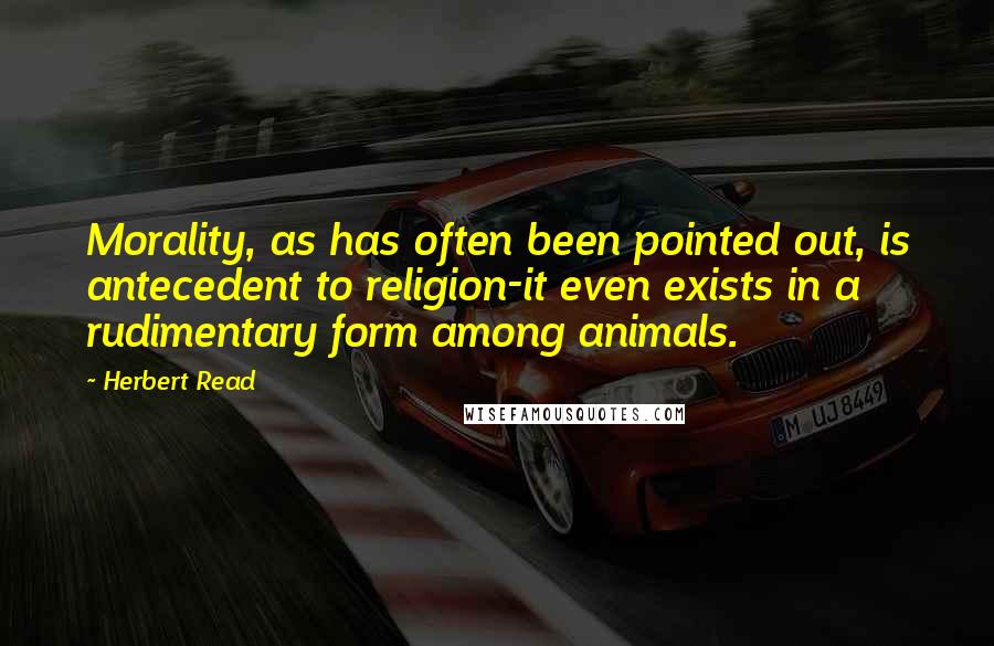 Herbert Read Quotes: Morality, as has often been pointed out, is antecedent to religion-it even exists in a rudimentary form among animals.
