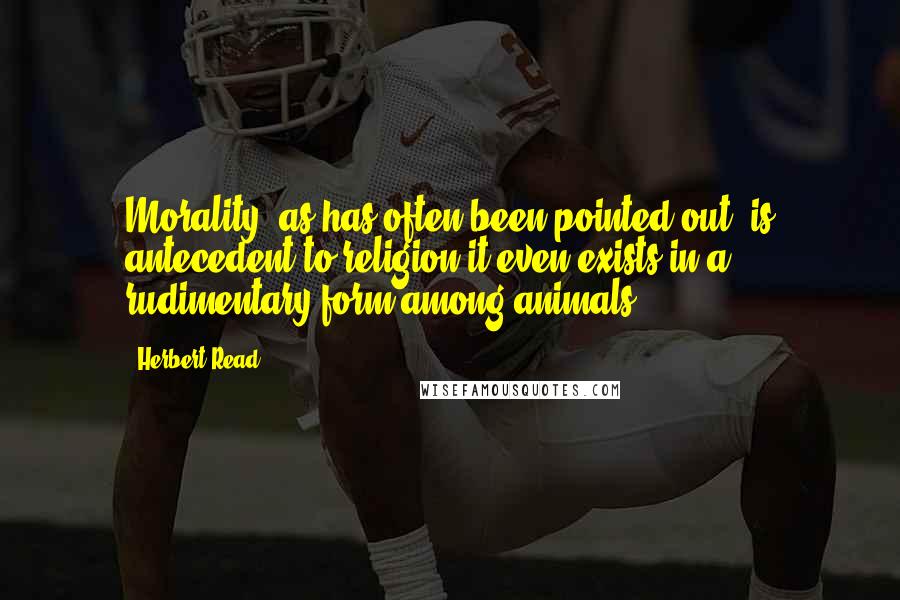 Herbert Read Quotes: Morality, as has often been pointed out, is antecedent to religion-it even exists in a rudimentary form among animals.
