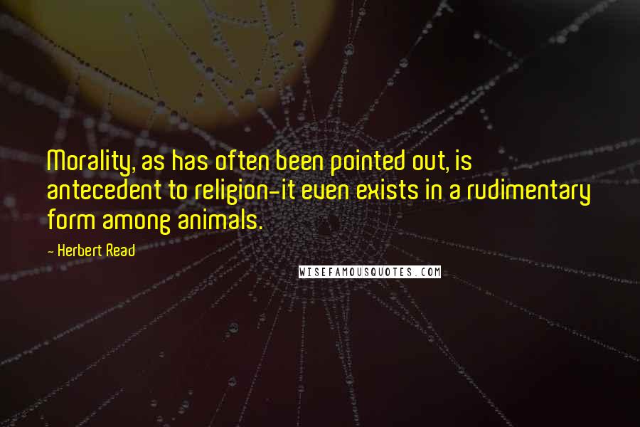 Herbert Read Quotes: Morality, as has often been pointed out, is antecedent to religion-it even exists in a rudimentary form among animals.
