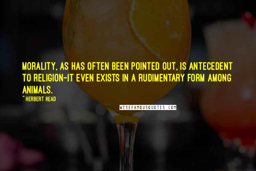Herbert Read Quotes: Morality, as has often been pointed out, is antecedent to religion-it even exists in a rudimentary form among animals.