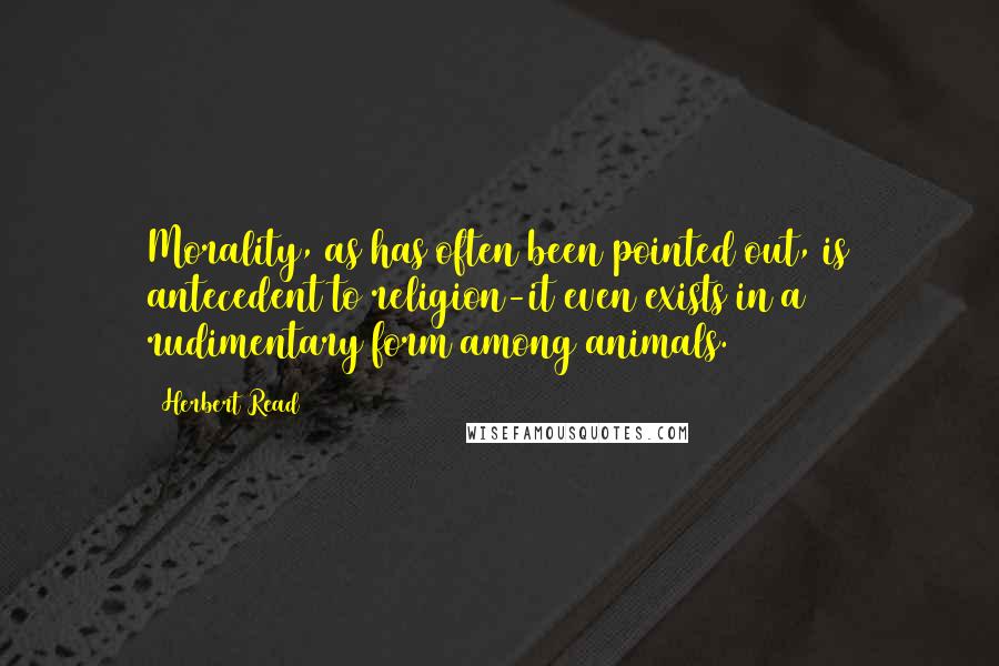Herbert Read Quotes: Morality, as has often been pointed out, is antecedent to religion-it even exists in a rudimentary form among animals.