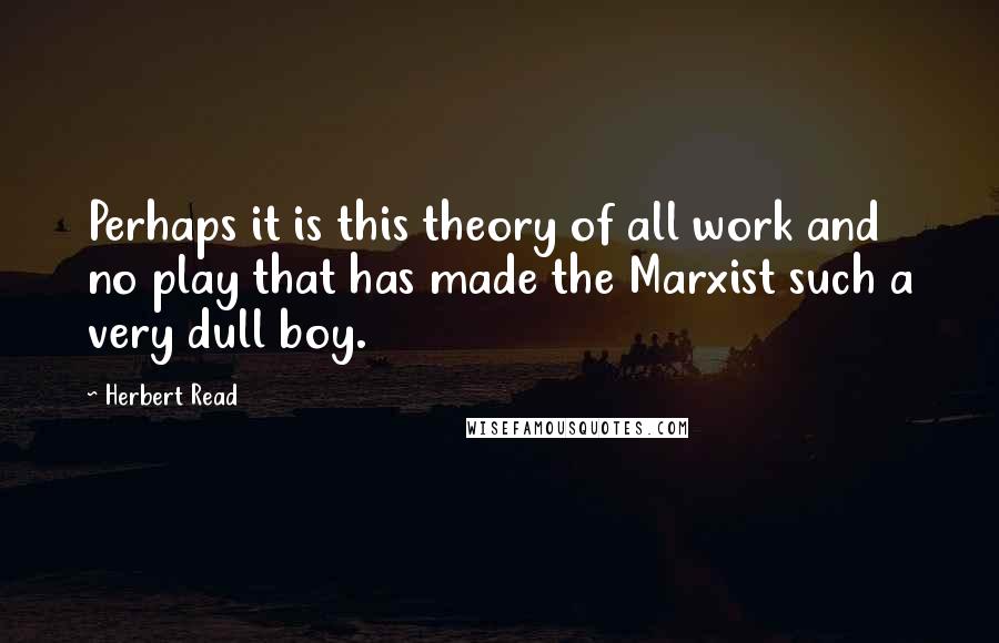 Herbert Read Quotes: Perhaps it is this theory of all work and no play that has made the Marxist such a very dull boy.