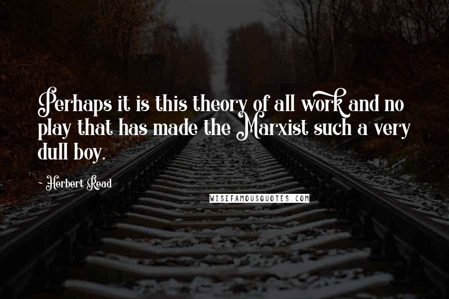 Herbert Read Quotes: Perhaps it is this theory of all work and no play that has made the Marxist such a very dull boy.