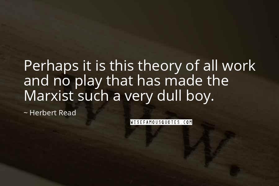 Herbert Read Quotes: Perhaps it is this theory of all work and no play that has made the Marxist such a very dull boy.