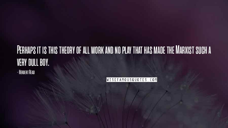 Herbert Read Quotes: Perhaps it is this theory of all work and no play that has made the Marxist such a very dull boy.