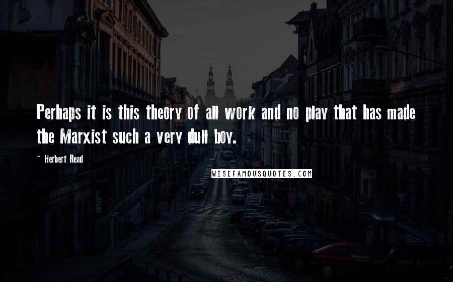 Herbert Read Quotes: Perhaps it is this theory of all work and no play that has made the Marxist such a very dull boy.