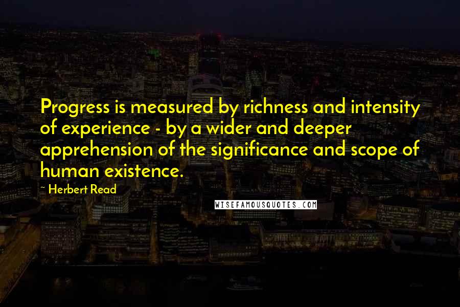 Herbert Read Quotes: Progress is measured by richness and intensity of experience - by a wider and deeper apprehension of the significance and scope of human existence.