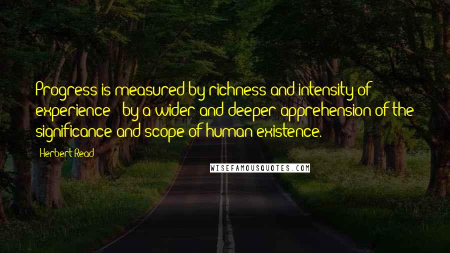 Herbert Read Quotes: Progress is measured by richness and intensity of experience - by a wider and deeper apprehension of the significance and scope of human existence.