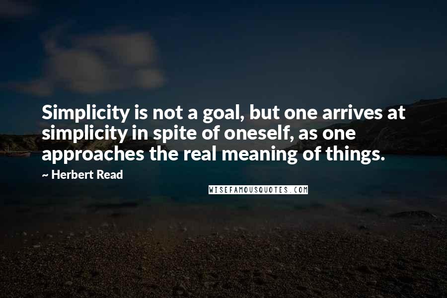 Herbert Read Quotes: Simplicity is not a goal, but one arrives at simplicity in spite of oneself, as one approaches the real meaning of things.