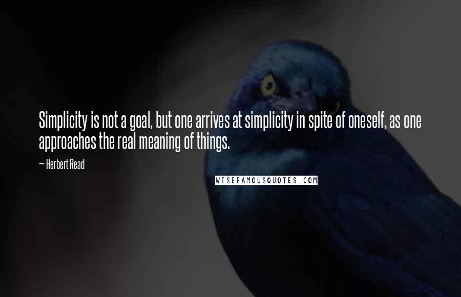 Herbert Read Quotes: Simplicity is not a goal, but one arrives at simplicity in spite of oneself, as one approaches the real meaning of things.