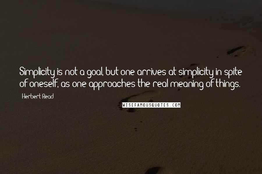 Herbert Read Quotes: Simplicity is not a goal, but one arrives at simplicity in spite of oneself, as one approaches the real meaning of things.