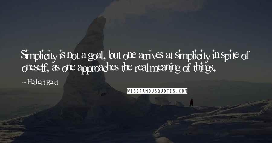 Herbert Read Quotes: Simplicity is not a goal, but one arrives at simplicity in spite of oneself, as one approaches the real meaning of things.