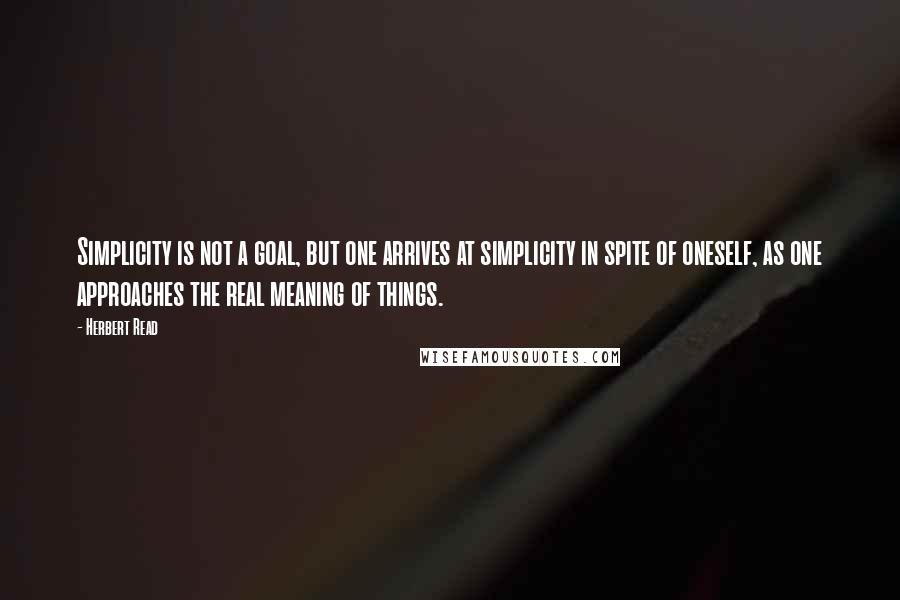 Herbert Read Quotes: Simplicity is not a goal, but one arrives at simplicity in spite of oneself, as one approaches the real meaning of things.