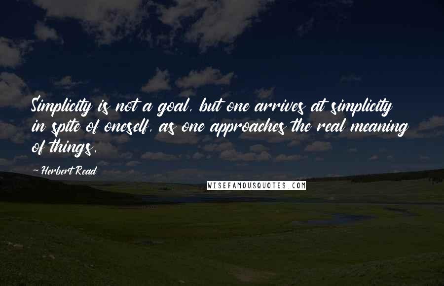 Herbert Read Quotes: Simplicity is not a goal, but one arrives at simplicity in spite of oneself, as one approaches the real meaning of things.