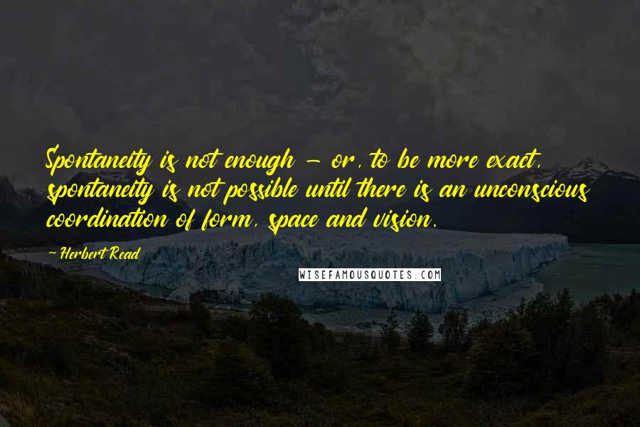 Herbert Read Quotes: Spontaneity is not enough - or, to be more exact, spontaneity is not possible until there is an unconscious coordination of form, space and vision.