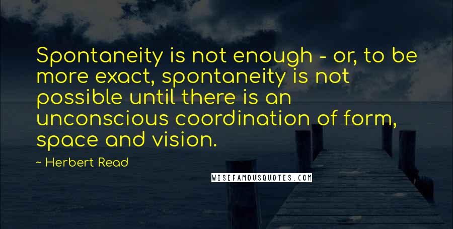 Herbert Read Quotes: Spontaneity is not enough - or, to be more exact, spontaneity is not possible until there is an unconscious coordination of form, space and vision.