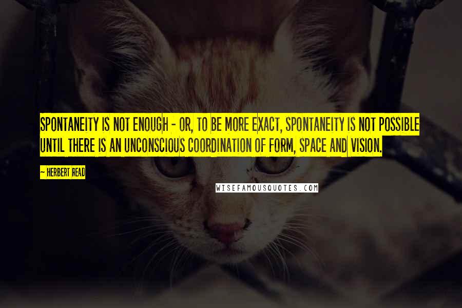 Herbert Read Quotes: Spontaneity is not enough - or, to be more exact, spontaneity is not possible until there is an unconscious coordination of form, space and vision.