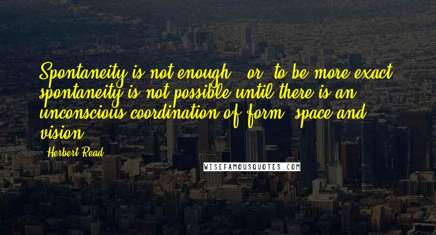 Herbert Read Quotes: Spontaneity is not enough - or, to be more exact, spontaneity is not possible until there is an unconscious coordination of form, space and vision.