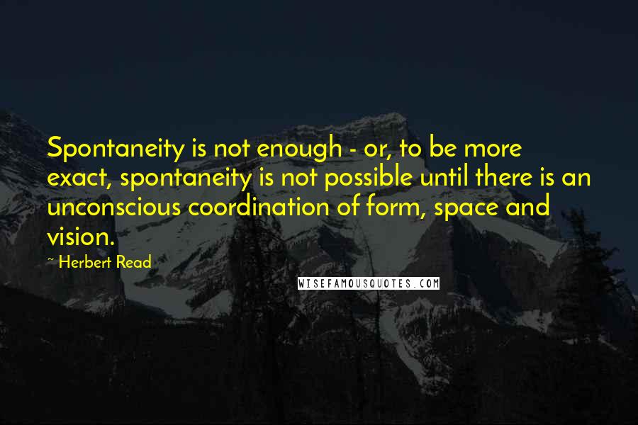 Herbert Read Quotes: Spontaneity is not enough - or, to be more exact, spontaneity is not possible until there is an unconscious coordination of form, space and vision.
