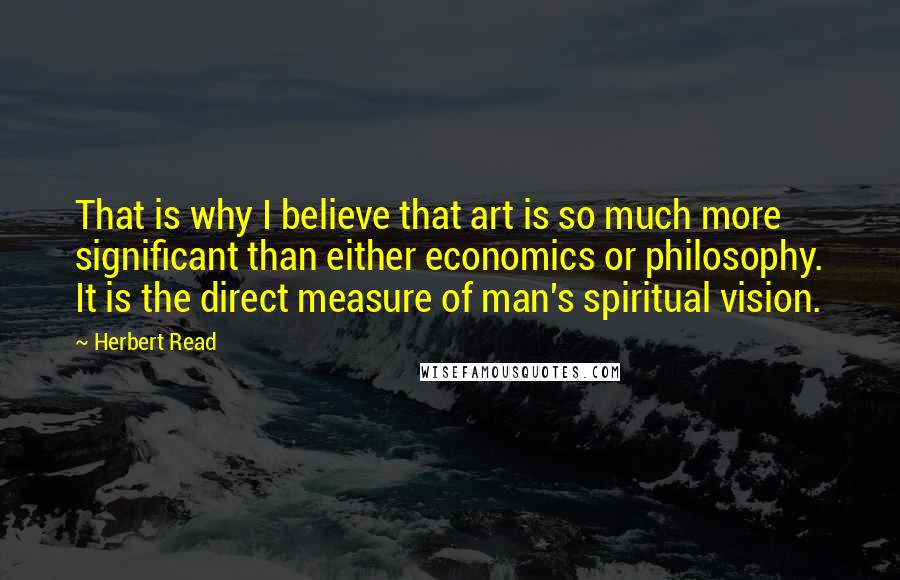 Herbert Read Quotes: That is why I believe that art is so much more significant than either economics or philosophy. It is the direct measure of man's spiritual vision.