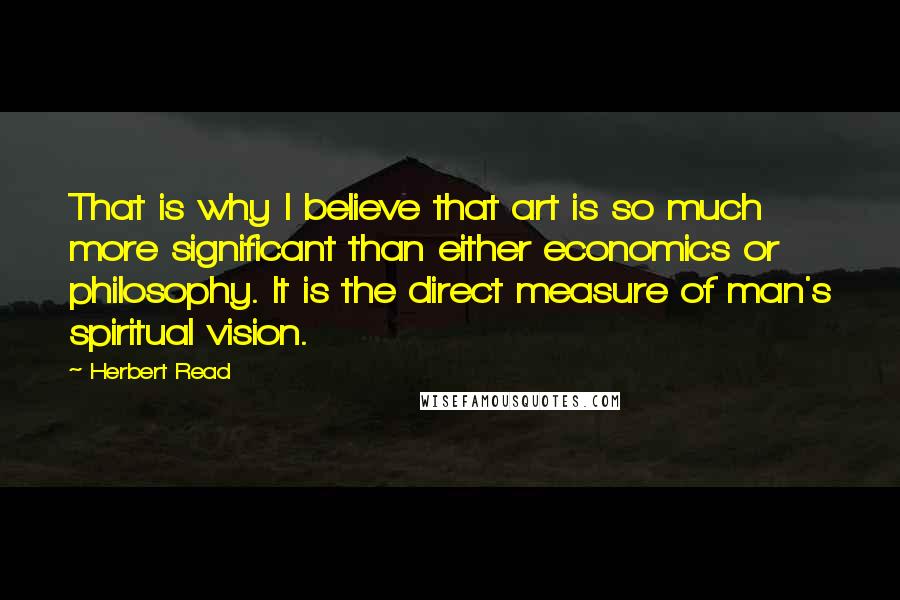 Herbert Read Quotes: That is why I believe that art is so much more significant than either economics or philosophy. It is the direct measure of man's spiritual vision.