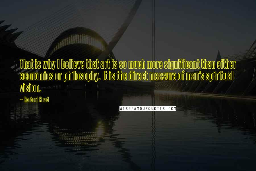 Herbert Read Quotes: That is why I believe that art is so much more significant than either economics or philosophy. It is the direct measure of man's spiritual vision.