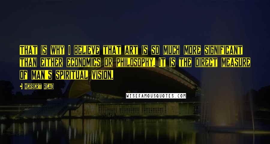 Herbert Read Quotes: That is why I believe that art is so much more significant than either economics or philosophy. It is the direct measure of man's spiritual vision.