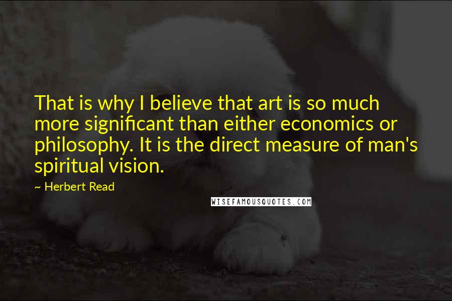 Herbert Read Quotes: That is why I believe that art is so much more significant than either economics or philosophy. It is the direct measure of man's spiritual vision.