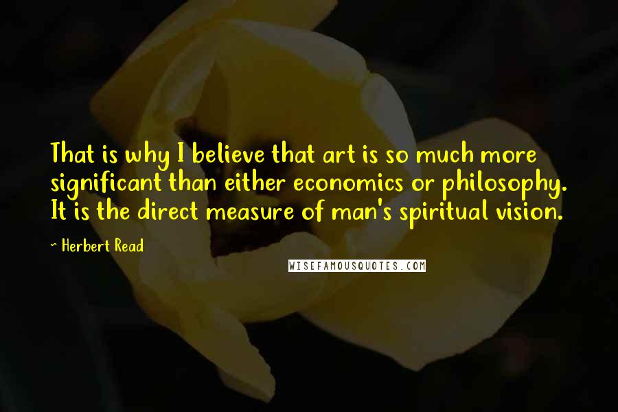 Herbert Read Quotes: That is why I believe that art is so much more significant than either economics or philosophy. It is the direct measure of man's spiritual vision.