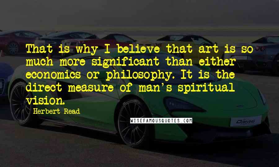 Herbert Read Quotes: That is why I believe that art is so much more significant than either economics or philosophy. It is the direct measure of man's spiritual vision.